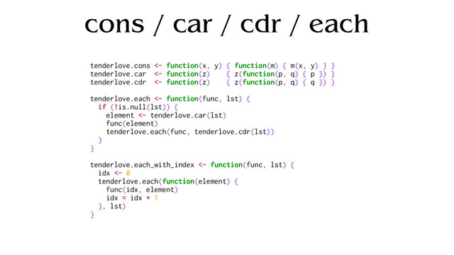 cons / car / cdr / each
tenderlove.cons <- function(x, y) { function(m) { m(x, y) } }
tenderlove.car <- function(z) { z(function(p, q) { p }) }
tenderlove.cdr <- function(z) { z(function(p, q) { q }) }
tenderlove.each <- function(func, lst) {
if (!is.null(lst)) {
element <- tenderlove.car(lst)
func(element)
tenderlove.each(func, tenderlove.cdr(lst))
}
}
tenderlove.each_with_index <- function(func, lst) {
idx <- 0
tenderlove.each(function(element) {
func(idx, element)
idx = idx + 1
}, lst)
}
