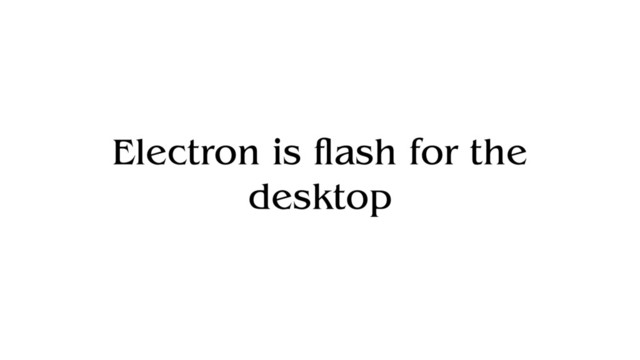Electron is flash for the
desktop
