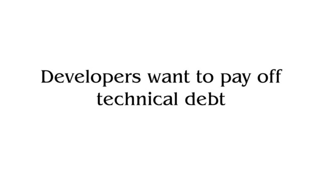 Developers want to pay off
technical debt

