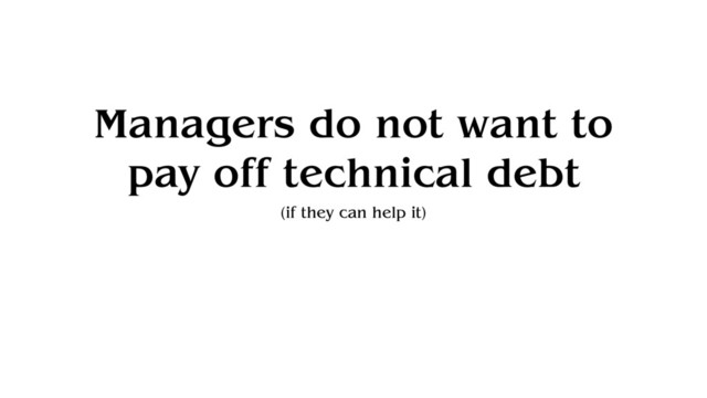 Managers do not want to
pay off technical debt
(if they can help it)

