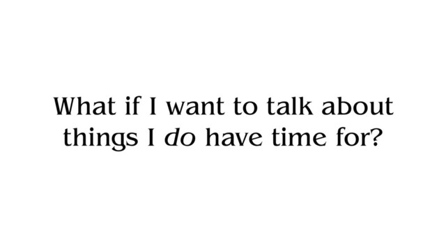 What if I want to talk about
things I do have time for?
