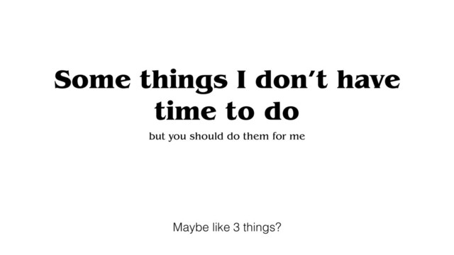 Some things I don’t have
time to do
but you should do them for me
Maybe like 3 things?
