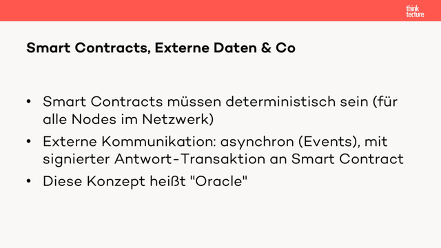 • Smart Contracts müssen deterministisch sein (für
alle Nodes im Netzwerk)
• Externe Kommunikation: asynchron (Events), mit
signierter Antwort-Transaktion an Smart Contract
• Diese Konzept heißt "Oracle"
Smart Contracts, Externe Daten & Co
