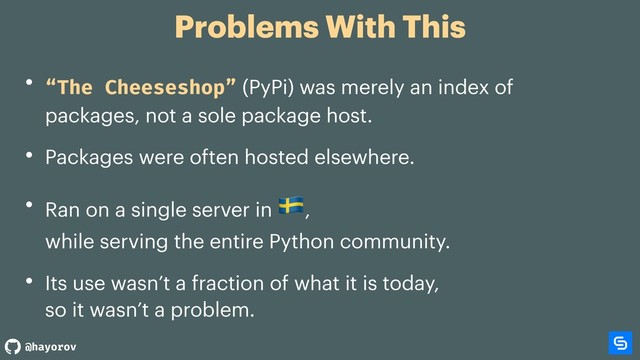 @hayorov
Problems With This
• “The Cheeseshop” (PyPi) was merely an index of
packages, not a sole package host.
• Packages were often hosted elsewhere.
• Ran on a single server in
',  
while serving the entire Python community.
• Its use wasn’t a fraction of what it is today,  
so it wasn’t a problem.
