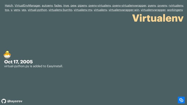 @hayorov
Virtualenv
Hatch, VirtualEnvManager, autoenv, fades, inve, pew, pipenv, pyenv-virtualenv, pyenv-virtualenvwrapper, pyenv, pyvenv, rvirtualenv,
tox, v, venv, vex, virtual-python, virtualenv-burrito, virtualenv-mv, virtualenv, virtualenvwrapper-win, virtualenvwrapper, workingenv
Oct 17, 2005
virtual-python.py is added to EasyInstall.


