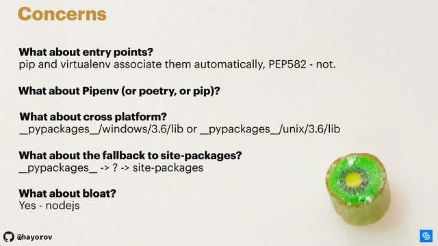 @hayorov
What about the fallback to site-packages? 
__pypackages__ -> ? -> site-packages
Concerns
What about entry points? 
pip and virtualenv associate them automatically, PEP582 - not.
What about Pipenv (or poetry, or pip)?
What about cross platform? 
__pypackages__/windows/3.6/lib or __pypackages__/unix/3.6/lib
What about bloat? 
Yes - nodejs

