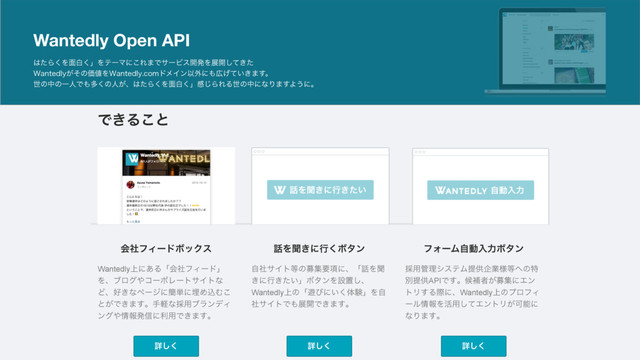 Wantedly Open API
͸ͨΒ͘Λ໘ന͘ʯΛςʔϚʹ͜Ε·ͰαʔϏε։ൃΛల։͖ͯͨ͠
8BOUFEMZ͕ͦͷՁ஋Λ8BOUFEMZDPNυϝΠϯҎ֎ʹ΋޿͍͖͛ͯ·͢ɻ
ੈͷதͷҰਓͰ΋ଟ͘ͷਓ͕ɺ͸ͨΒ͘Λ໘ന͘ʯײ͡ΒΕΔੈͷதʹͳΓ·͢Α͏ʹɻ
Ͱ͖Δ͜ͱ
ࣗಈೖྗ
ΫοΫύουגࣜձࣾ ΫοΫύουגࣜձࣾ
5݄13೔ʹฐࣾΦϑΟε಺ͷεϖʔεʹͯʮʲୈ17ճʳpotatotips(iOS/Android։ൃTips
ڞ༗ձ)ʯ http://connpass.com/event/14143/ Λ։࠵͠·ͨ͠ʂ
18໊ͷൃදऀ͕5෼ؒͷLTʢϥΠτχϯάτʔΫɿΧϯϑΝϨϯεͳͲͰߦΘΕΔ୹͍
΋ͬͱݟΔ
஑ా୓࢘
ϢʔβʔϑΝʔετਪਐ෦෦௕

ਓ͕ϑΥϩʔத ਓ͕ϑΥϩʔத
ϑΥϩʔ͢Δ
ձࣾϑΟʔυϘοΫε ࿩Λฉ͖ʹߦ͘Ϙλϯ ϑΥʔϜࣗಈೖྗϘλϯ
Wantedly্ʹ͋ΔʮձࣾϑΟʔυʯ
Λɺϒϩά΍ίʔϙϨʔταΠτͳ
Ͳɺ޷͖ͳϖʔδʹ؆୯ʹຒΊࠐΉ͜
ͱ͕Ͱ͖·͢ɻखܰͳ࠾༻ϒϥϯσΟ
ϯά΍৘ใൃ৴ʹར༻Ͱ͖·͢ɻ
ৄ͘͠ ৄ͘͠ ৄ͘͠
ࣗࣾαΠτ౳ͷืूཁ߲ʹɺʮ࿩Λฉ
͖ʹߦ͖͍ͨʯϘλϯΛઃஔ͠ɺ
Wantedly্ͷʮ༡ͼʹ͍͘ମݧʯΛࣗ
ࣾαΠτͰ΋ల։Ͱ͖·͢ɻ
࠾༻؅ཧγεςϜఏڙاۀ༷౳΁ͷಛ
ผఏڙAPIͰ͢ɻީิऀ͕ืूʹΤϯ
τϦ͢ΔࡍʹɺWantedly্ͷϓϩϑΟ
ʔϧ৘ใΛ׆༻ͯ͠ΤϯτϦ͕Մೳʹ
ͳΓ·͢ɻ
