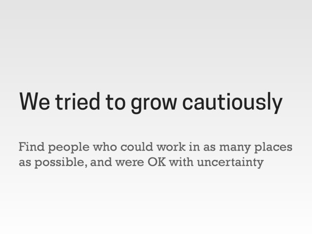 Find people who could work in as many places
as possible, and were OK with uncertainty
We tried to grow cautiously
