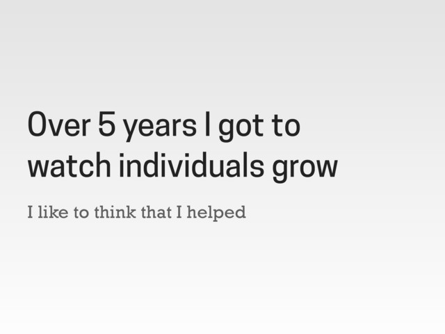 I like to think that I helped
Over 5 years I got to
watch individuals grow
