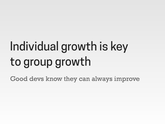 Good devs know they can always improve
Individual growth is key
to group growth
