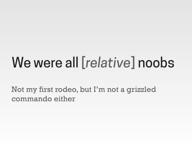 Not my first rodeo, but I’m not a grizzled
commando either
We were all [relative] noobs
