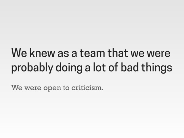 We were open to criticism.
We knew as a team that we were
probably doing a lot of bad things

