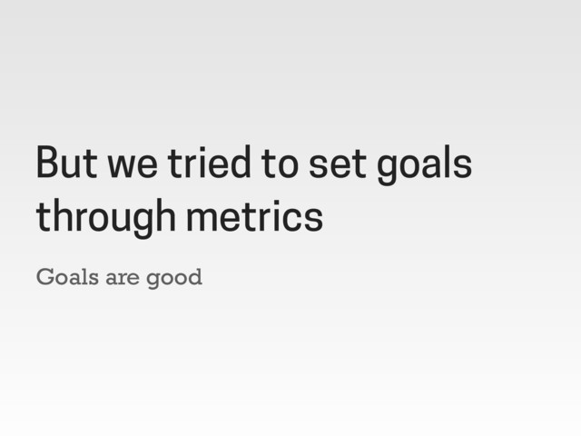 Goals are good
But we tried to set goals
through metrics
