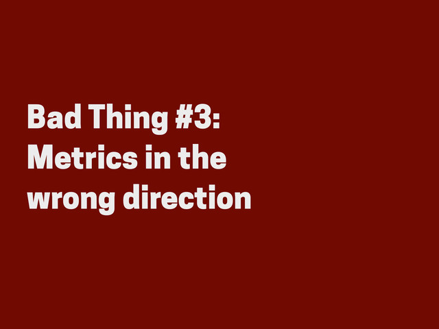 Bad Thing #3:
Metrics in the
wrong direction
