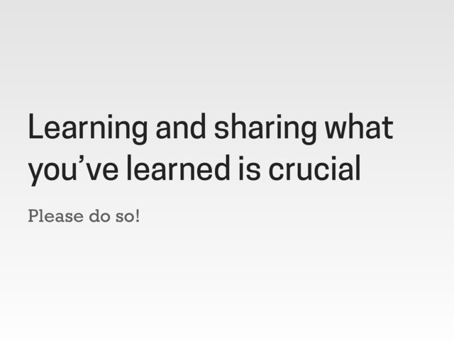 Please do so!
Learning and sharing what
you’ve learned is crucial
