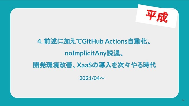 4. 前述に加えてGitHub Actions自動化、
noImplicitAny脱退、
開発環境改善、XaaSの導入を次々やる時代
24
平成
2021/04〜
