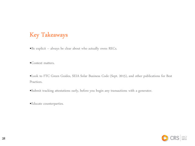 Key Takeaways
•Be explicit – always be clear about who actually owns RECs.
•Context matters.
•Look to FTC Green Guides, SEIA Solar Business Code (Sept. 2015), and other publications for Best
Practices.
•Submit tracking attestations early, before you begin any transactions with a generator.
•Educate counterparties.
28
