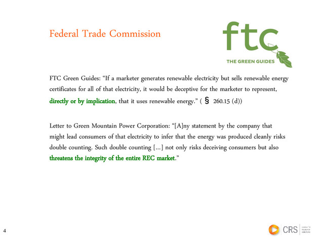Federal Trade Commission
FTC Green Guides: “If a marketer generates renewable electricity but sells renewable energy
certificates for all of that electricity, it would be deceptive for the marketer to represent,
directly or by implication, that it uses renewable energy.” (§ 260.15 (d))
Letter to Green Mountain Power Corporation: “[A]ny statement by the company that
might lead consumers of that electricity to infer that the energy was produced cleanly risks
double counting. Such double counting […] not only risks deceiving consumers but also
threatens the integrity of the entire REC market.”
4
