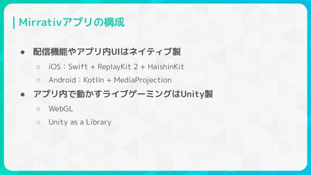 Mirrativアプリの構成
● 配信機能やアプリ内UIはネイティブ製
○ iOS：Swift + ReplayKit 2 + HaishinKit
○ Android：Kotlin + MediaProjection
● アプリ内で動かすライブゲーミングはUnity製
○ WebGL
○ Unity as a Library
