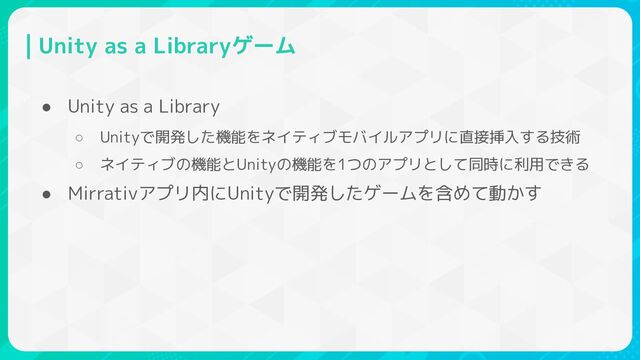 Unity as a Libraryゲーム
● Unity as a Library
○ Unityで開発した機能をネイティブモバイルアプリに直接挿入する技術
○ ネイティブの機能とUnityの機能を1つのアプリとして同時に利用できる
● Mirrativアプリ内にUnityで開発したゲームを含めて動かす
