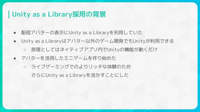 Unity as a Library採用の背景
● 配信アバターの表示にUnity as a Libraryを利用していた
● Unity as a Libraryはアバター以外のゲーム開発でもUnityが利用できる
○ 原理としてはネイティブアプリ内でUnityの機能が動くだけ
● アバターを活用したミニゲームを作り始めた
○ ライブゲーミングでのよりリッチな体験のため
さらにUnity as a Libraryを活かすことにした
