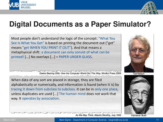 Beat Signer - Department of Computer Science - bsigner@vub.ac.be 11
February 2023
Digital Documents as a Paper Simulator?
Vannevar Bush
Ted Nelson
Most people don't understand the logic of the concept: "What You
See Is What You Get" is based on printing the document out ("get"
means "get WHEN YOU PRINT IT OUT"). And that means a
metaphysical shift: a document can only consist of what can be
printed! [...] No overlays [...] – PAPER UNDER GLASS.
When data of any sort are placed in storage, they are filed
alphabetically or numerically, and information is found (when it is) by
tracing it down from subclass to subclass. It can be in only one place,
unless duplicates are used [...] The human mind does not work that
way. It operates by association.
As We May Think, Atlantic Monthly, July 1945
Geeks Bearing Gifts: How the Computer World Got This Way, Mindful Press 2009
