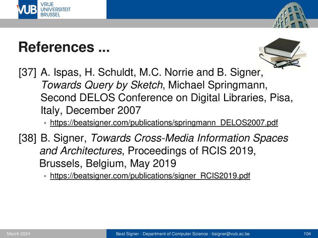 Beat Signer - Department of Computer Science - bsigner@vub.ac.be 104
February 2023
References ...
[37] A. Ispas, H. Schuldt, M.C. Norrie and B. Signer,
Towards Query by Sketch, Michael Springmann,
Second DELOS Conference on Digital Libraries, Pisa,
Italy, December 2007
▪ https://beatsigner.com/publications/springmann_DELOS2007.pdf
[38] B. Signer, Towards Cross-Media Information Spaces
and Architectures, Proceedings of RCIS 2019,
Brussels, Belgium, May 2019
▪ https://beatsigner.com/publications/signer_RCIS2019.pdf
