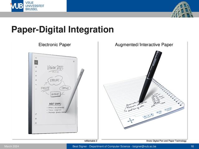 Beat Signer - Department of Computer Science - bsigner@vub.ac.be 16
February 2023
Paper-Digital Integration
reMarkable 2 Anoto Digital Pen and Paper Technology
Augmented/Interactive Paper
Electronic Paper
