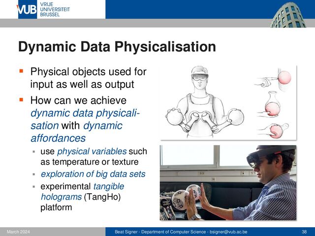 Beat Signer - Department of Computer Science - bsigner@vub.ac.be 38
February 2023
Dynamic Data Physicalisation
▪ Physical objects used for
input as well as output
▪ How can we achieve
dynamic data physicali-
sation with dynamic
affordances
▪ use physical variables such
as temperature or texture
▪ exploration of big data sets
▪ experimental tangible
holograms (TangHo)
platform

