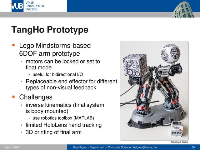 Beat Signer - Department of Computer Science - bsigner@vub.ac.be 39
February 2023
TangHo Prototype
▪ Lego Mindstorms-based
6DOF arm prototype
▪ motors can be locked or set to
float mode
- useful for bidirectional I/O
▪ Replaceable end effector for different
types of non-visual feedback
▪ Challenges
▪ inverse kinematics (final system
is body mounted)
- use robotics toolbox (MATLAB)
▪ limited HoloLens hand tracking
▪ 3D printing of final arm
Timothy J. Curtin
