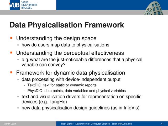Beat Signer - Department of Computer Science - bsigner@vub.ac.be 41
February 2023
Data Physicalisation Framework
▪ Understanding the design space
▪ how do users map data to physicalisations
▪ Understanding the perceptual effectiveness
▪ e.g. what are the just-noticeable differences that a physical
variable can convey?
▪ Framework for dynamic data physicalisation
▪ data processing with device-independent output
- TextDIO: text for static or dynamic reports
- PhysDIO: data points, data variables and physical variables
▪ text and visualisation drivers for representation on specific
devices (e.g. TangHo)
▪ new data physicalisation design guidelines (as in InfoVis)
