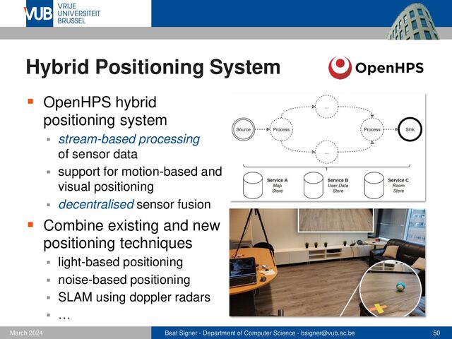 Beat Signer - Department of Computer Science - bsigner@vub.ac.be 50
February 2023
Hybrid Positioning System
▪ OpenHPS hybrid
positioning system
▪ stream-based processing
of sensor data
▪ support for motion-based and
visual positioning
▪ decentralised sensor fusion
▪ Combine existing and new
positioning techniques
▪ light-based positioning
▪ noise-based positioning
▪ SLAM using doppler radars
▪ …
