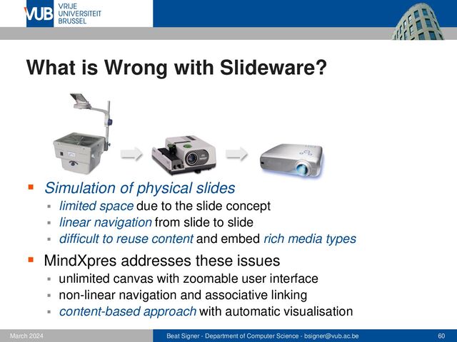 Beat Signer - Department of Computer Science - bsigner@vub.ac.be 60
February 2023
What is Wrong with Slideware?
▪ Simulation of physical slides
▪ limited space due to the slide concept
▪ linear navigation from slide to slide
▪ difficult to reuse content and embed rich media types
▪ MindXpres addresses these issues
▪ unlimited canvas with zoomable user interface
▪ non-linear navigation and associative linking
▪ content-based approach with automatic visualisation
