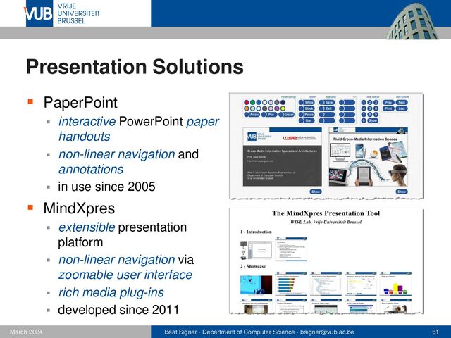 Beat Signer - Department of Computer Science - bsigner@vub.ac.be 61
February 2023
Presentation Solutions
▪ PaperPoint
▪ interactive PowerPoint paper
handouts
▪ non-linear navigation and
annotations
▪ in use since 2005
▪ MindXpres
▪ extensible presentation
platform
▪ non-linear navigation via
zoomable user interface
▪ rich media plug-ins
▪ developed since 2011
