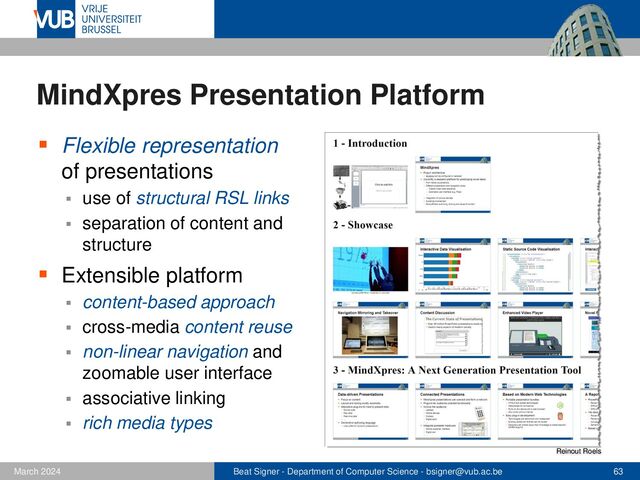 Beat Signer - Department of Computer Science - bsigner@vub.ac.be 63
February 2023
MindXpres Presentation Platform
▪ Flexible representation
of presentations
▪ use of structural RSL links
▪ separation of content and
structure
▪ Extensible platform
▪ content-based approach
▪ cross-media content reuse
▪ non-linear navigation and
zoomable user interface
▪ associative linking
▪ rich media types
Reinout Roels
