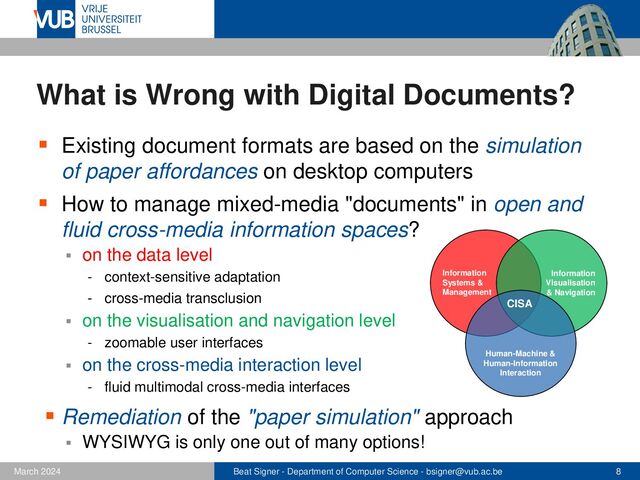 Beat Signer - Department of Computer Science - bsigner@vub.ac.be 8
February 2023
What is Wrong with Digital Documents?
▪ Existing document formats are based on the simulation
of paper affordances on desktop computers
▪ How to manage mixed-media "documents" in open and
fluid cross-media information spaces?
▪ on the data level
- context-sensitive adaptation
- cross-media transclusion
▪ on the visualisation and navigation level
- zoomable user interfaces
▪ on the cross-media interaction level
- fluid multimodal cross-media interfaces
▪ Remediation of the "paper simulation" approach
▪ WYSIWYG is only one out of many options!
CISA
Human-Machine &
Human-Information
Interaction
Information
Systems &
Management
Information
Visualisation
& Navigation
