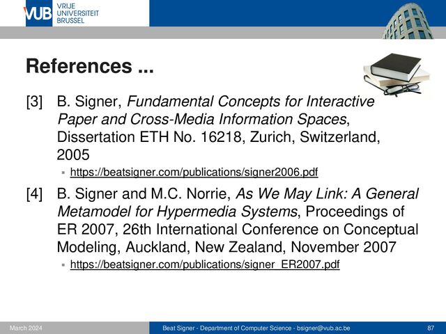 Beat Signer - Department of Computer Science - bsigner@vub.ac.be 87
February 2023
References ...
[5] S. Trullemans and B. Signer, Towards a Con-
ceptual Framework and Metamodel for Context-Aware
Personal Cross-Media Information Management
Systems, Proceedings of ER 2014, 33rd International
Conference on Conceptual Modelling, Atlanta, USA,
October, 2014
▪ https://beatsigner.com/publications/trullemans_ER2014.pdf
[6] S. Trullemans, A. Vercruysse and B. Signer, DocTr:
A Unifying Framework for Tracking Physical Docu-
ments and Organisational Structures, Proceedings of
EICS 2016, Brussels, Belgium, June 2016
▪ https://beatsigner.com/publications/trullemans_EICS2016.pdf
