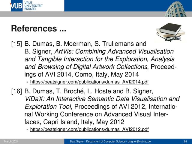Beat Signer - Department of Computer Science - bsigner@vub.ac.be 93
February 2023
References ...
[17] Moira C. Norrie, Beat Signer and Nadir Weibel,
Print-n-Link: Weaving the Paper Web, Proceedings of
DocEng 2006, ACM Symposium on Document
Engineering, Amsterdam, The Netherlands,
October 2006
▪ https://beatsigner.com/publications/norrie_DocEng2006.pdf
[18] M. Van de Wynckel and B. Signer, OpenHPS: An
Open Source Hybrid Positioning System, Technical
Report WISE Lab, WISE-2020-01, December 2020
▪ https://beatsigner.com/publications/vanDeWynckel_CoRR2020.pdf
