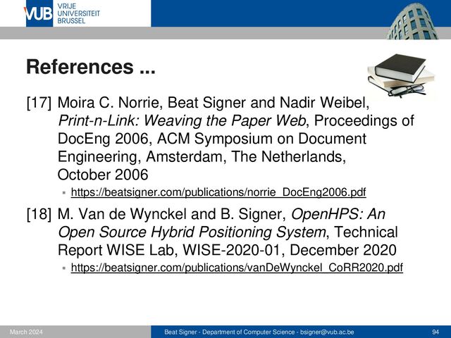 Beat Signer - Department of Computer Science - bsigner@vub.ac.be 94
February 2023
References ...
[19] R. Roels, P. Mestereaga and B. Signer, An
Interactive Source Code Visualisation Plug-in for the
MindXpres Presentation Platform, Communications in
Computer and Information Science (CCIS), 583, 2016
▪ https://beatsigner.com/publications/roels_CCIS2016.pdf
[20] Y. Malaise and B. Signer, Personalised Learning
Environments Based on Knowledge Graphs and the
Zone of Proximal Development, Proceedings of
CSEDU 2022, International Conference on Computer
Supported Education, Online Event, April 2022
▪ https://beatsigner.com/publications/malaise_CSEDU2022.pdf
