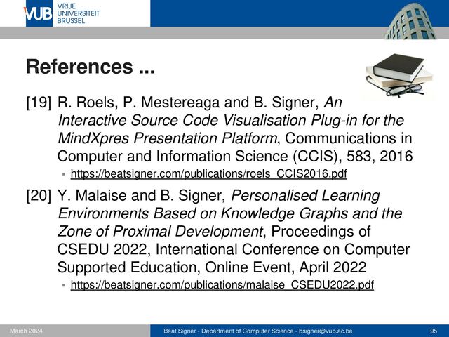 Beat Signer - Department of Computer Science - bsigner@vub.ac.be 95
February 2023
References ...
[21] C. Scholiers, L. Hoste, B. Signer and W. De
Meuter, Midas: A Declarative Multi-Touch Interaction
Framework, Proceedings of TEI 2011, 5th Interna-
tional Conference on Tangible, Embedded and Em-
bodied Interaction, Funchal, Portugal, January 2006
▪ https://beatsigner.com/publications/scholliers_TEI2011.pdf
[22] L. Hoste, B. Dumas and B. Signer, Mudra: A Unified
Multimodal Interaction Framework, Proceedings of
ICMI 2011, 13th International Conference on Multi-
modal Interaction, Alicante, Spain, November 2011
▪ https://beatsigner.com/publications/hoste_ICMI2011.pdf
