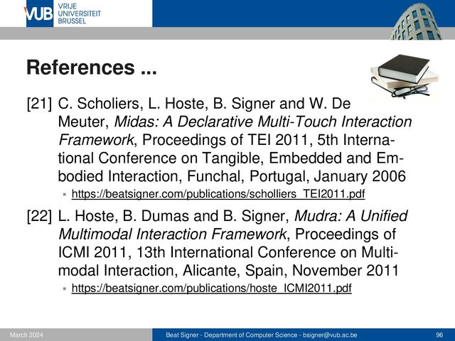 Beat Signer - Department of Computer Science - bsigner@vub.ac.be 96
February 2023
References ...
[23] B. Signer, U. Kurmann and M.C. Norrie,
iGesture: A General Gesture Recognition Framework,
Proceedings of ICDAR 2007, 9th International
Conference on Document Analysis and Recognition,
Curitiba, Brazil, September 2007
▪ https://beatsigner.com/publications/signer_ICDAR2007.pdf
[24] L. Hoste and B. Signer, SpeeG2: A Speech- and
Gesture-based Interface for Efficient Controller-free
Text Entry, Proceedings of ICMI 2013, 15th Inter-
national Conference on Multimodal Interaction,
Sydney, Australia, December 2013
▪ https://beatsigner.com/publications/hoste_ICMI2013.pdf
