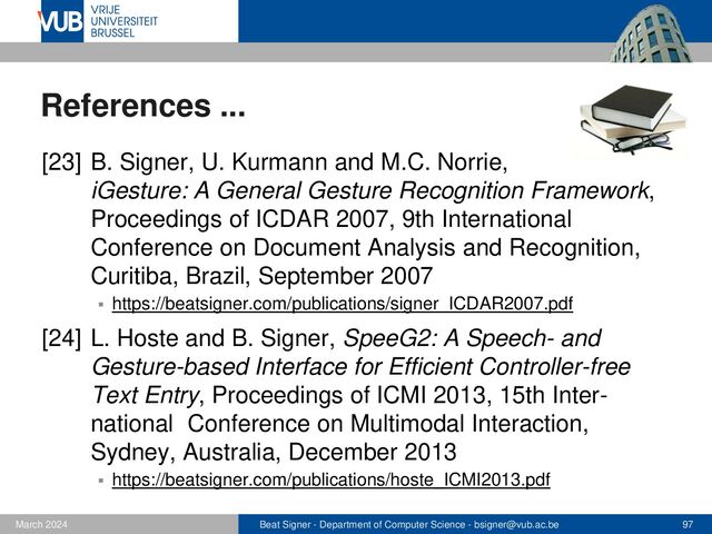 Beat Signer - Department of Computer Science - bsigner@vub.ac.be 97
February 2023
References ...
[25] B. Signer, M. Grossniklaus and M.C. Norrie,
Interactive Paper as a Mobile Client for a Multi-
Channel Web Information System, World Wide Web
Journal (WWW), Vol. 10, No. 4, Springer,
December 2007
▪ https://beatsigner.com/publications/signer_WWWJ2007.pdf
[26] B. Signer and M.C. Norrie, PaperPoint: A Paper-
based Presentation and Interactive Paper Prototyping
Tool, Proceedings of TEI 2007, First International
Conference on Tangible and Embedded Interaction,
Baton Rouge, USA, February 2007
▪ https://beatsigner.com/publications/signer_TEI2007.pdf
