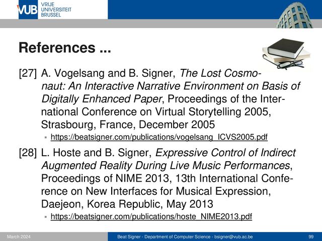 Beat Signer - Department of Computer Science - bsigner@vub.ac.be 99
February 2023
References ...
[29] N. Weibel, A. Ispas, B. Signer and M.C. Norrie,
PaperProof: A Paper-Digital Proof-Editing System,
Proceedings of CHI 2008, 26th International Confe-
rence on Human Factors in Computing Systems
(Interactivity Track), Florence, Italy, April 2008
▪ https://beatsigner.com/publications/weibel_CHI2008.pdf
[30] N. Weibel, B. Signer, M.C. Norrie, H. Hofstetter,
H.-C. Jetter and H. Reiterer, PaperSketch: A Paper-
Digital Collaborative Remote Sketching Tool, Proceed-
ings of IUI 2011, International Conference on Intelli-
gent User Interfaces, Palo Alto, USA, February 2011
▪ https://beatsigner.com/publications/weibel_IUI2011.pdf
