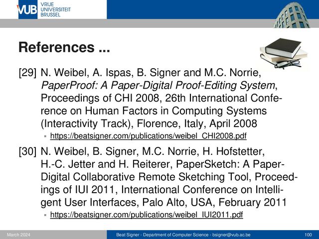 Beat Signer - Department of Computer Science - bsigner@vub.ac.be 100
February 2023
References ...
[31] B. Signer and T.J. Curtin, Tangible Holograms:
Towards Mobile Physical Augmentation of Virtual
Objects, Technical Report WISE Lab, WISE-2017-01,
March 2017
▪ https://beatsigner.com/publications/signer_arXiv2017.pdf
[32] B. Signer, P. Ebrahimi, T.J. Curtin and Ahmed
K.A. Abdullah, Towards a Framework for Dynamic
Data Physicalisation, International Workshop Toward
a Design Language for Data Physicalisation, Berlin,
Germany, October 2018
▪ https://beatsigner.com/publications/signer_DataPhys2018.pdf
