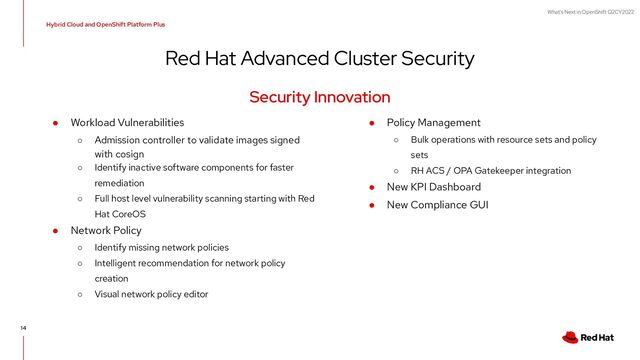 What's Next in OpenShift Q2CY2022
Red Hat Advanced Cluster Security
Hybrid Cloud and OpenShift Platform Plus
14
● Workload Vulnerabilities
○ Admission controller to validate images signed
with cosign
○ Identify inactive software components for faster
remediation
○ Full host level vulnerability scanning starting with Red
Hat CoreOS
● Network Policy
○ Identify missing network policies
○ Intelligent recommendation for network policy
creation
○ Visual network policy editor
Security Innovation
● Policy Management
○ Bulk operations with resource sets and policy
sets
○ RH ACS / OPA Gatekeeper integration
● New KPI Dashboard
● New Compliance GUI
