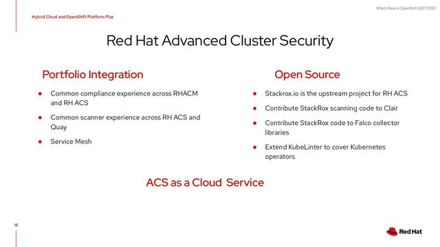 What's Next in OpenShift Q2CY2022
Red Hat Advanced Cluster Security
Hybrid Cloud and OpenShift Platform Plus
15
● Common compliance experience across RHACM
and RH ACS
● Common scanner experience across RH ACS and
Quay
● Service Mesh
Portfolio Integration Open Source
● Stackrox.io is the upstream project for RH ACS
● Contribute StackRox scanning code to Clair
● Contribute StackRox code to Falco collector
libraries
● Extend KubeLinter to cover Kubernetes
operators
ACS as a Cloud Service
