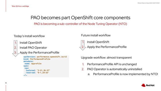 What's Next in OpenShift Q2CY2022
Telco 5G Core and Edge
Future install workflow
1. Install OpenShift
2. Apply the PerformanceProfile
PAO becomes part OpenShift core components
PAO is becoming a sub-controller of the Node Tuning Operator (NTO)
Today’s install workflow
1. Install OpenShift
2. Install PAO Operator
3. Apply the PerformanceProfile
Upgrade workflow: almost transparent
1. PerformanceProfile API is unchanged
2. PAO Operator is automatically uninstalled
a. PerformanceProfile is now implemented by NTO!
apiVersion: performance.openshift.io/v2
kind: PerformanceProfile
metadata:
name: myprofile
spec:
cpu:
isolated: "2-21,26-37"
reserved: "0-1,24-25"
…/…
18
