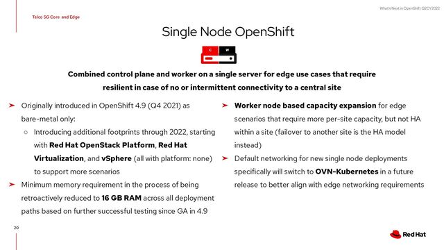 What's Next in OpenShift Q2CY2022
20
Telco 5G Core and Edge
C W
Single Node OpenShift
➤ Originally introduced in OpenShift 4.9 (Q4 2021) as
bare-metal only:
○ Introducing additional footprints through 2022, starting
with Red Hat OpenStack Platform, Red Hat
Virtualization, and vSphere (all with platform: none)
to support more scenarios
➤ Minimum memory requirement in the process of being
retroactively reduced to 16 GB RAM across all deployment
paths based on further successful testing since GA in 4.9
Combined control plane and worker on a single server for edge use cases that require
resilient in case of no or intermittent connectivity to a central site
➤ Worker node based capacity expansion for edge
scenarios that require more per-site capacity, but not HA
within a site (failover to another site is the HA model
instead)
➤ Default networking for new single node deployments
specifically will switch to OVN-Kubernetes in a future
release to better align with edge networking requirements
