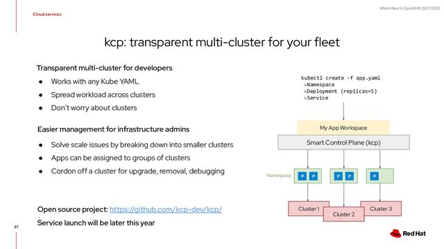 What's Next in OpenShift Q2CY2022
27
kcp: transparent multi-cluster for your fleet
Cloud services
Smart Control Plane (kcp)
Cluster 1 Cluster 3
Cluster 2
kubectl create -f app.yaml
↳Namespace
↳Deployment (replicas=5)
↳Service
P P P P P
Namespace
My App Workspace
● Works with any Kube YAML
● Spread workload across clusters
● Don’t worry about clusters
● Solve scale issues by breaking down into smaller clusters
● Apps can be assigned to groups of clusters
● Cordon off a cluster for upgrade, removal, debugging
Transparent multi-cluster for developers
Easier management for infrastructure admins
Open source project: https://github.com/kcp-dev/kcp/
Service launch will be later this year
