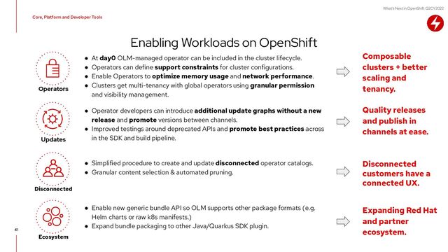 What's Next in OpenShift Q2CY2022
● Enable new generic bundle API so OLM supports other package formats (e.g.
Helm charts or raw k8s manifests.)
● Expand bundle packaging to other Java/Quarkus SDK plugin.
● Simplified procedure to create and update disconnected operator catalogs.
● Granular content selection & automated pruning.
● At day0 OLM-managed operator can be included in the cluster lifecycle.
● Operators can define support constraints for cluster configurations.
● Enable Operators to optimize memory usage and network performance.
● Clusters get multi-tenancy with global operators using granular permission
and visibility management.
● Operator developers can introduce additional update graphs without a new
release and promote versions between channels.
● Improved testings around deprecated APIs and promote best practices across
in the SDK and build pipeline.
Enabling Workloads on OpenShift
41
Updates
Core, Platform and Developer Tools
Composable
clusters + better
scaling and
tenancy.
Disconnected
Disconnected
customers have a
connected UX.
Quality releases
and publish in
channels at ease.
Operators
Ecosystem
Expanding Red Hat
and partner
ecosystem.

